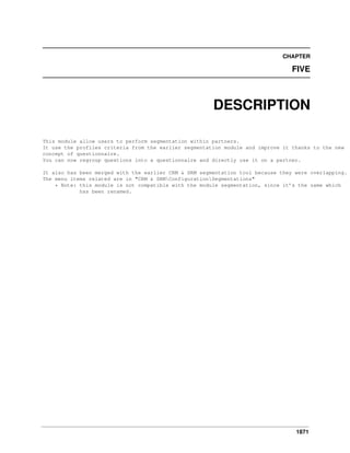 1871
CHAPTER
FIVE
DESCRIPTION
This module allow users to perform segmentation within partners.
It use the profiles criteria from the earlier segmentation module and improve it thanks to the new
concept of questionnaire.
You can now regroup questions into a questionnaire and directly use it on a partner.
It also has been merged with the earlier CRM & SRM segmentation tool because they were overlapping.
The menu items related are in "CRM & SRMConfigurationSegmentations"
* Note: this module is not compatible with the module segmentation, since it’s the same which
has been renamed.
 