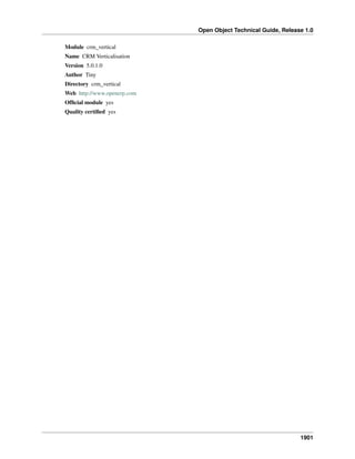 Open Object Technical Guide, Release 1.0
1901
Module crm_vertical
Name CRM Verticalisation
Version 5.0.1.0
Author Tiny
Directory crm_vertical
Web http://www.openerp.com
Ofﬁcial module yes
Quality certiﬁed yes
 
