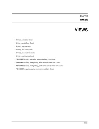 1943
CHAPTER
THREE
VIEWS
• delivery.carrier.tree (tree)
• delivery.carrier.form (form)
• delivery.grid.tree (tree)
• delivery.grid.form (form)
• delivery.grid.line.form (form)
• delivery.grid.line.tree (tree)
• * INHERIT delivery.sale.order_withcarrier.form.view (form)
• * INHERIT delivery.stock.picking_withcarrier.out.form.view (form)
• * INHERIT delivery.stock.picking_withcarrier.delivery.form.view (form)
• * INHERIT res.partner.carrier.property.form.inherit (form)
 