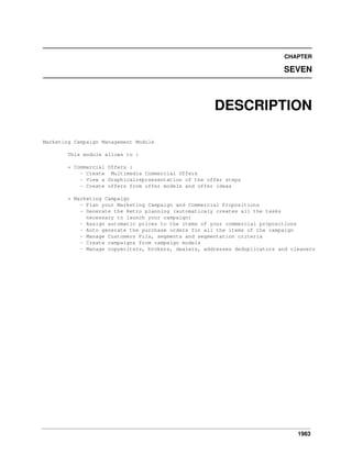 1983
CHAPTER
SEVEN
DESCRIPTION
Marketing Campaign Management Module
This module allows to :
* Commercial Offers :
- Create Multimedia Commercial Offers
- View a Graphicalreprsesentation of the offer steps
- Create offers from offer models and offer ideas
* Marketing Campaign
- Plan your Marketing Campaign and Commercial Propositions
- Generate the Retro planning (automaticaly creates all the tasks
necessary to launch your campaign)
- Assign automatic prices to the items of your commercial propositions
- Auto generate the purchase orders for all the items of the campaign
- Manage Customers Fils, segments and segmentation criteria
- Create campaigns from campaign models
- Manage copywriters, brokers, dealers, addresses deduplicators and cleaners
 