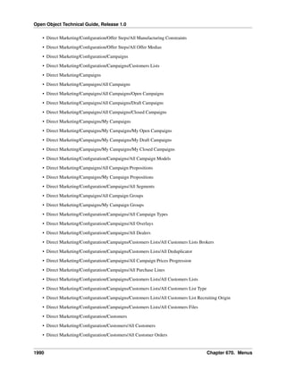 Open Object Technical Guide, Release 1.0
1990 Chapter 670. Menus
• Direct Marketing/Conﬁguration/Offer Steps/All Manufacturing Constraints
• Direct Marketing/Conﬁguration/Offer Steps/All Offer Medias
• Direct Marketing/Conﬁguration/Campaigns
• Direct Marketing/Conﬁguration/Campaigns/Customers Lists
• Direct Marketing/Campaigns
• Direct Marketing/Campaigns/All Campaigns
• Direct Marketing/Campaigns/All Campaigns/Open Campaigns
• Direct Marketing/Campaigns/All Campaigns/Draft Campaigns
• Direct Marketing/Campaigns/All Campaigns/Closed Campaigns
• Direct Marketing/Campaigns/My Campaigns
• Direct Marketing/Campaigns/My Campaigns/My Open Campaigns
• Direct Marketing/Campaigns/My Campaigns/My Draft Campaigns
• Direct Marketing/Campaigns/My Campaigns/My Closed Campaigns
• Direct Marketing/Conﬁguration/Campaigns/All Campaign Models
• Direct Marketing/Campaigns/All Campaign Propositions
• Direct Marketing/Campaigns/My Campaign Propositions
• Direct Marketing/Conﬁguration/Campaigns/All Segments
• Direct Marketing/Campaigns/All Campaign Groups
• Direct Marketing/Campaigns/My Campaign Groups
• Direct Marketing/Conﬁguration/Campaigns/All Campaign Types
• Direct Marketing/Conﬁguration/Campaigns/All Overlays
• Direct Marketing/Conﬁguration/Campaigns/All Dealers
• Direct Marketing/Conﬁguration/Campaigns/Customers Lists/All Customers Lists Brokers
• Direct Marketing/Conﬁguration/Campaigns/Customers Lists/All Deduplicator
• Direct Marketing/Conﬁguration/Campaigns/All Campaign Prices Progression
• Direct Marketing/Conﬁguration/Campaigns/All Purchase Lines
• Direct Marketing/Conﬁguration/Campaigns/Customers Lists/All Customers Lists
• Direct Marketing/Conﬁguration/Campaigns/Customers Lists/All Customers List Type
• Direct Marketing/Conﬁguration/Campaigns/Customers Lists/All Customers List Recruiting Origin
• Direct Marketing/Conﬁguration/Campaigns/Customers Lists/All Customers Files
• Direct Marketing/Conﬁguration/Customers
• Direct Marketing/Conﬁguration/Customers/All Customers
• Direct Marketing/Conﬁguration/Customers/All Customer Orders
 