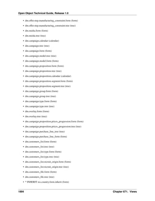 Open Object Technical Guide, Release 1.0
1994 Chapter 671. Views
• dm.offer.step.manufacturing_constraint.form (form)
• dm.offer.step.manufacturing_constraint.tree (tree)
• dm.media.form (form)
• dm.meida.tree (tree)
• dm.campaign.calendar (calendar)
• dm.campaign.tree (tree)
• dm.campaign.form (form)
• dm.campaign.model.tree (tree)
• dm.campaign.model.form (form)
• dm.campaign.proposition.form (form)
• dm.campaign.proposition.tree (tree)
• dm.campaign.proposition.calendar (calendar)
• dm.campaign.proposition.segment.form (form)
• dm.campaign.proposition.segment.tree (tree)
• dm.campaign.group.form (form)
• dm.campaign.group.tree (tree)
• dm.campaign.type.form (form)
• dm.campaign.type.tree (tree)
• dm.overlay.form (form)
• dm.overlay.tree (tree)
• dm.campaign.proposition.prices_progression.form (form)
• dm.campaign.proposition.prices_progression.tree (tree)
• dm.campaign.purchase_line_tree (tree)
• dm.campaign.purchase_line_form (form)
• dm.customers_list.form (form)
• dm.customers_list.tree (tree)
• dm.customers_list.type.form (form)
• dm.customers_list.type.tree (tree)
• dm.customers_list.recruit_origin.form (form)
• dm.customers_list.recruit_origin.tree (tree)
• dm.customers_ﬁle.form (form)
• dm.customers_ﬁle.tree (tree)
• * INHERIT res.country.form.inherit (form)
 