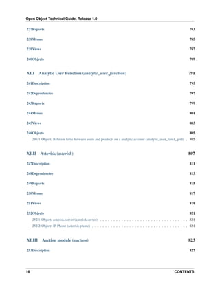 Open Object Technical Guide, Release 1.0
16 CONTENTS
237Reports 783
238Menus 785
239Views 787
240Objects 789
XLI Analytic User Function (analytic_user_function) 791
241Description 795
242Dependencies 797
243Reports 799
244Menus 801
245Views 803
246Objects 805
246.1 Object: Relation table between users and products on a analytic account (analytic_user_funct_grid) . 805
XLII Asterisk (asterisk) 807
247Description 811
248Dependencies 813
249Reports 815
250Menus 817
251Views 819
252Objects 821
252.1 Object: asterisk.server (asterisk.server) . . . . . . . . . . . . . . . . . . . . . . . . . . . . . . . . . 821
252.2 Object: IP Phone (asterisk.phone) . . . . . . . . . . . . . . . . . . . . . . . . . . . . . . . . . . . . 821
XLIII Auction module (auction) 823
253Description 827
 