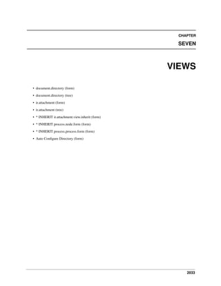 2033
CHAPTER
SEVEN
VIEWS
• document.directory (form)
• document.directory (tree)
• ir.attachment (form)
• ir.attachment (tree)
• * INHERIT ir.attachment.view.inherit (form)
• * INHERIT process.node.form (form)
• * INHERIT process.process.form (form)
• Auto Conﬁgure Directory (form)
 