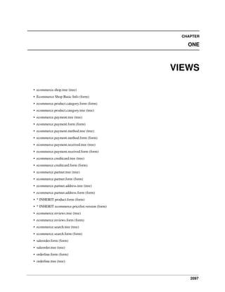 2097
CHAPTER
ONE
VIEWS
• ecommerce.shop.tree (tree)
• Ecommerce Shop Basic Info (form)
• ecommerce.product.category.form (form)
• ecommerce.product.category.tree (tree)
• ecommerce.payment.tree (tree)
• ecommerce.payment.form (form)
• ecommerce.payment.method.tree (tree)
• ecommerce.payment.method.form (form)
• ecommerce.payment.received.tree (tree)
• ecommerce.payment.received.form (form)
• ecommerce.creditcard.tree (tree)
• ecommerce.creditcard.form (form)
• ecommerce.partner.tree (tree)
• ecommerce.partner.form (form)
• ecommerce.partner.address.tree (tree)
• ecommerce.partner.address.form (form)
• * INHERIT product.form (form)
• * INHERIT ecommerce.pricelist.version (form)
• ecommerce.reviews.tree (tree)
• ecommerce.reviews.form (form)
• ecommerce.search.tree (tree)
• ecommerce.search.form (form)
• saleorder.form (form)
• saleorder.tree (tree)
• orderline.form (form)
• orderline.tree (tree)
 