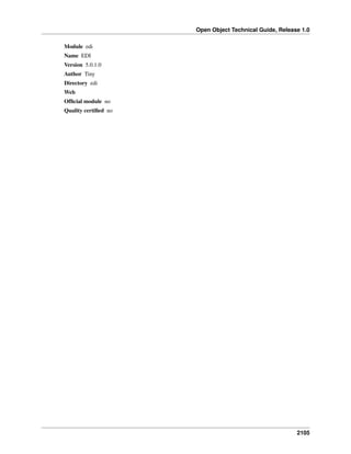 Open Object Technical Guide, Release 1.0
2105
Module edi
Name EDI
Version 5.0.1.0
Author Tiny
Directory edi
Web
Ofﬁcial module no
Quality certiﬁed no
 