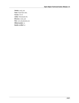 Open Object Technical Guide, Release 1.0
2137
Module email_sale
Name Email Sale order
Version 5.0.1.0
Author Zikzakmedia SL
Directory email_sale
Web www.zikzakmedia.com
Ofﬁcial module no
Quality certiﬁed no
 