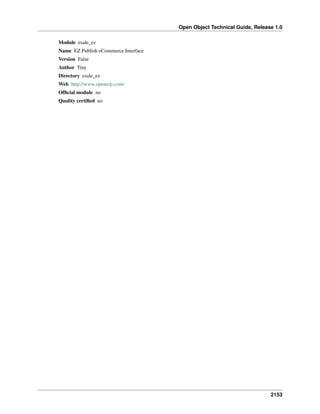 Open Object Technical Guide, Release 1.0
2153
Module esale_ez
Name EZ Publish eCommerce Interface
Version False
Author Tiny
Directory esale_ez
Web http://www.openerp.com/
Ofﬁcial module no
Quality certiﬁed no
 