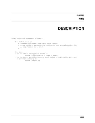 2205
CHAPTER
NINE
DESCRIPTION
Organization and management of events.
This module allow you
* to manage your events and their registrations
* to use emails to automatically confirm and send acknowledgements for
any registration to an event
* ...
Note that:
- You can define new types of events in
Events  Configuration  Types of Events
- You can access predefined reports about number of registration per event
or per event category in :
Events  Reporting
 