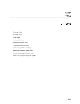 2213
CHAPTER
THREE
VIEWS
• Event type (form)
• Event type (tree)
• Events (form)
• event.event.tree (tree)
• event.registration.tree (tree)
• event.registration.form (form)
• report.event.registration.tree (tree)
• report.event.registration.graph (graph)
• report.event.type.registration.tree (tree)
• report.event.type.registration.graph (graph)
 