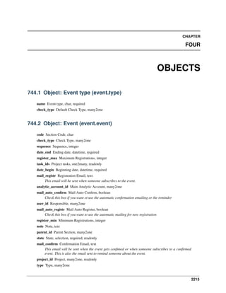 2215
CHAPTER
FOUR
OBJECTS
744.1 Object: Event type (event.type)
name Event type, char, required
check_type Default Check Type, many2one
744.2 Object: Event (event.event)
code Section Code, char
check_type Check Type, many2one
sequence Sequence, integer
date_end Ending date, datetime, required
register_max Maximum Registrations, integer
task_ids Project tasks, one2many, readonly
date_begin Beginning date, datetime, required
mail_registr Registration Email, text
This email will be sent when someone subscribes to the event.
analytic_account_id Main Analytic Account, many2one
mail_auto_conﬁrm Mail Auto Conﬁrm, boolean
Check this box if you want ot use the automatic conﬁrmation emailing or the reminder
user_id Responsible, many2one
mail_auto_registr Mail Auto Register, boolean
Check this box if you want to use the automatic mailing for new registration
register_min Minimum Registrations, integer
note Note, text
parent_id Parent Section, many2one
state State, selection, required, readonly
mail_conﬁrm Conﬁrmation Email, text
This email will be sent when the event gets conﬁmed or when someone subscribes to a conﬁrmed
event. This is also the email sent to remind someone about the event.
project_id Project, many2one, readonly
type Type, many2one
 
