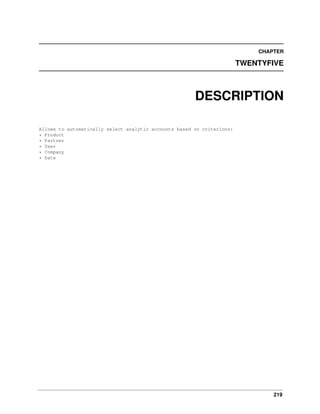 219
CHAPTER
TWENTYFIVE
DESCRIPTION
Allows to automatically select analytic accounts based on criterions:
* Product
* Partner
* User
* Company
* Date
 
