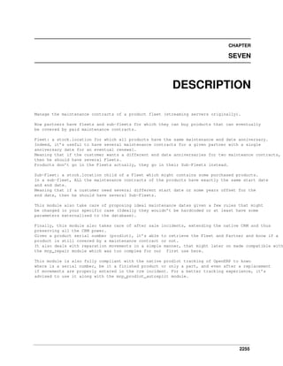 2255
CHAPTER
SEVEN
DESCRIPTION
Manage the maintenance contracts of a product fleet (streaming servers originally).
Now partners have fleets and sub-fleets for which they can buy products that can eventually
be covered by paid maintenance contracts.
Fleet: a stock.location for which all products have the same maintenance end date anniversary.
Indeed, it’s useful to have several maintenance contracts for a given partner with a single
anniversary date for an eventual renewal.
Meaning that if the customer wants a different end date anniversaries for two mainteance contracts,
then he should have several Fleets.
Products don’t go in the Fleets actually, they go in their Sub-Fleets instead.
Sub-Fleet: a stock.location child of a Fleet which might contains some purchased products.
In a sub-fleet, ALL the maintenance contracts of the products have exactly the same start date
and end date.
Meaning that if a customer need several different start date or some years offset for the
end date, then he should have several Sub-Fleets.
This module also take care of proposing ideal maintenance dates given a few rules that might
be changed in your specific case (Ideally they wouldn’t be hardcoded or at least have some
parameters externalized to the database).
Finally, this module also takes care of after sale incidents, extending the native CRM and thus
preserving all the CRM power.
Given a product serial number (prodlot), it’s able to retrieve the Fleet and Partner and know if a
product is still covered by a maintenance contract or not.
It also deals with reparation movements in a simple manner, that might later on made compatible with
the mrp_repair module which was too complex for our first use here.
This module is also fully compliant with the native prodlot tracking of OpenERP to knwo
where is a serial number, be it a finished product or only a part, and even after a replacement
if movements are properly entered in the crm incident. For a better tracking experience, it’s
advised to use it along with the mrp_prodlot_autosplit module.
 