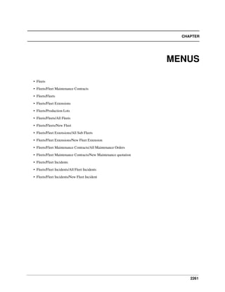 2261
CHAPTER
MENUS
• Fleets
• Fleets/Fleet Maintenance Contracts
• Fleets/Fleets
• Fleets/Fleet Extensions
• Fleets/Production Lots
• Fleets/Fleets/All Fleets
• Fleets/Fleets/New Fleet
• Fleets/Fleet Extensions/All Sub Fleets
• Fleets/Fleet Extensions/New Fleet Extension
• Fleets/Fleet Maintenance Contracts/All Maintenance Orders
• Fleets/Fleet Maintenance Contracts/New Maintenance quotation
• Fleets/Fleet Incidents
• Fleets/Fleet Incidents/All Fleet Incidents
• Fleets/Fleet Incidents/New Fleet Incident
 