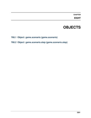 2281
CHAPTER
EIGHT
OBJECTS
768.1 Object: game.scenario (game.scenario)
768.2 Object: game.scenario.step (game.scenario.step)
 