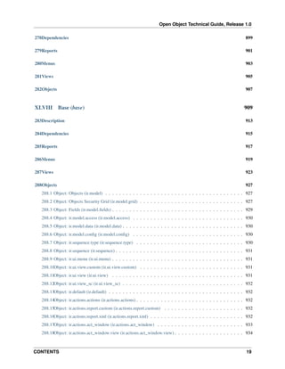 Open Object Technical Guide, Release 1.0
CONTENTS 19
278Dependencies 899
279Reports 901
280Menus 903
281Views 905
282Objects 907
XLVIII Base (base) 909
283Description 913
284Dependencies 915
285Reports 917
286Menus 919
287Views 923
288Objects 927
288.1 Object: Objects (ir.model) . . . . . . . . . . . . . . . . . . . . . . . . . . . . . . . . . . . . . . . . 927
288.2 Object: Objects Security Grid (ir.model.grid) . . . . . . . . . . . . . . . . . . . . . . . . . . . . . . 927
288.3 Object: Fields (ir.model.ﬁelds) . . . . . . . . . . . . . . . . . . . . . . . . . . . . . . . . . . . . . . 929
288.4 Object: ir.model.access (ir.model.access) . . . . . . . . . . . . . . . . . . . . . . . . . . . . . . . . 930
288.5 Object: ir.model.data (ir.model.data) . . . . . . . . . . . . . . . . . . . . . . . . . . . . . . . . . . . 930
288.6 Object: ir.model.conﬁg (ir.model.conﬁg) . . . . . . . . . . . . . . . . . . . . . . . . . . . . . . . . 930
288.7 Object: ir.sequence.type (ir.sequence.type) . . . . . . . . . . . . . . . . . . . . . . . . . . . . . . . 930
288.8 Object: ir.sequence (ir.sequence) . . . . . . . . . . . . . . . . . . . . . . . . . . . . . . . . . . . . . 931
288.9 Object: ir.ui.menu (ir.ui.menu) . . . . . . . . . . . . . . . . . . . . . . . . . . . . . . . . . . . . . . 931
288.10Object: ir.ui.view.custom (ir.ui.view.custom) . . . . . . . . . . . . . . . . . . . . . . . . . . . . . . 931
288.11Object: ir.ui.view (ir.ui.view) . . . . . . . . . . . . . . . . . . . . . . . . . . . . . . . . . . . . . . 931
288.12Object: ir.ui.view_sc (ir.ui.view_sc) . . . . . . . . . . . . . . . . . . . . . . . . . . . . . . . . . . . 932
288.13Object: ir.default (ir.default) . . . . . . . . . . . . . . . . . . . . . . . . . . . . . . . . . . . . . . . 932
288.14Object: ir.actions.actions (ir.actions.actions) . . . . . . . . . . . . . . . . . . . . . . . . . . . . . . . 932
288.15Object: ir.actions.report.custom (ir.actions.report.custom) . . . . . . . . . . . . . . . . . . . . . . . 932
288.16Object: ir.actions.report.xml (ir.actions.report.xml) . . . . . . . . . . . . . . . . . . . . . . . . . . . 932
288.17Object: ir.actions.act_window (ir.actions.act_window) . . . . . . . . . . . . . . . . . . . . . . . . . 933
288.18Object: ir.actions.act_window.view (ir.actions.act_window.view) . . . . . . . . . . . . . . . . . . . . 934
 