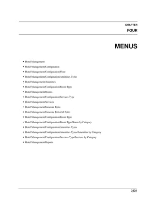 2325
CHAPTER
FOUR
MENUS
• Hotel Management
• Hotel Management/Conﬁguration
• Hotel Management/Conﬁguration/Floor
• Hotel Management/Conﬁguration/Amenities Types
• Hotel Management/Amenities
• Hotel Management/Conﬁguration/Room Type
• Hotel Management/Rooms
• Hotel Management/Conﬁguration/Services Type
• Hotel Management/Services
• Hotel Management/Generate Folio
• Hotel Management/Generate Folio/All Folio
• Hotel Management/Conﬁguration/Room Type
• Hotel Management/Conﬁguration/Room Type/Room by Category
• Hotel Management/Conﬁguration/Amenities Types
• Hotel Management/Conﬁguration/Amenities Types/Amenities by Category
• Hotel Management/Conﬁguration/Services Type/Services by Category
• Hotel Management/Reports
 