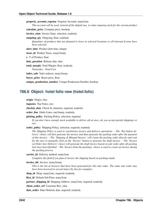 Open Object Technical Guide, Release 1.0
2342 Chapter 786. Objects
property_account_expense Expense Account, many2one
This account will be used, instead of the default one, to value outgoing stock for the current product
calculate_price Compute price, boolean
invoice_state Invoice State, selection, readonly
outgoing_qty Outgoing, ﬂoat, readonly
Quantities of products that are planned to leave in selected locations or all internal if none have
been selected.
alert_time Product alert time, integer
taxes_id Product Taxes, many2many
y Y of Product, ﬂoat
date_parution Release date, date
total_margin Total Margin, ﬂoat, readonly
Turnorder - Total Cost
index_sale Sales indexes, many2many
buyer_price Buyer price, ﬂoat
unique_production_number Unique Production Number, boolean
786.6 Object: hotel folio new (hotel.folio)
origin Origin, char
topnotes Top Notes, text
checkin_date Check In, datetime, required, readonly
order_line Order Lines, one2many, readonly
picking_policy Packing Policy, selection, required
If you don’t have enough stock available to deliver all at once, do you accept partial shippings or
not.
order_policy Shipping Policy, selection, required, readonly
The Shipping Policy is used to synchronise invoice and delivery operations. - The ‘Pay before de-
livery’ choice will ﬁrst generate the invoice and then generate the packing order after the payment
of this invoice. - The ‘Shipping & Manual Invoice’ will create the packing order directly and wait
for the user to manually click on the ‘Invoice’ button to generate the draft invoice. - The ‘Invoice
on Order Ater Delivery’ choice will generate the draft invoice based on sale order after all packing
lists have been ﬁnished. - The ‘Invoice from the packings’ choice is used to create an invoice during
the packing process.
carrier_id Delivery method, many2one
Complete this ﬁeld if you plan to invoice the shipping based on packings made.
invoice_ids Invoice, many2many
This is the list of invoices that have been generated for this sale order. The same sale order may
have been invoiced in several times (by line for example).
shop_id Shop, many2one, required, readonly
ﬂeet_id Default Sub Fleet, many2one
partner_shipping_id Shipping Address, many2one, required, readonly
client_order_ref Customer Ref., char
date_order Date Ordered, date, required, readonly
 
