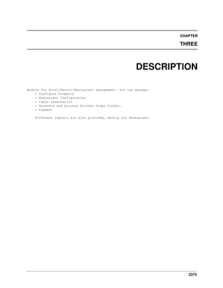 2375
CHAPTER
THREE
DESCRIPTION
Module for Hotel/Resort/Restaurant management. You can manage:
* Configure Property
* Restaurant Configuration
* table reservation
* Generate and process Kitchen Order ticket,
* Payment
Different reports are also provided, mainly for Restaurant.
 