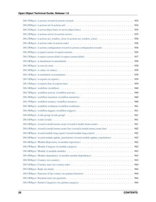Open Object Technical Guide, Release 1.0
20 CONTENTS
288.19Object: ir.actions.wizard (ir.actions.wizard) . . . . . . . . . . . . . . . . . . . . . . . . . . . . . . . 934
288.20Object: ir.actions.url (ir.actions.url) . . . . . . . . . . . . . . . . . . . . . . . . . . . . . . . . . . . 934
288.21Object: ir.server.object.lines (ir.server.object.lines) . . . . . . . . . . . . . . . . . . . . . . . . . . . 934
288.22Object: ir.actions.server (ir.actions.server) . . . . . . . . . . . . . . . . . . . . . . . . . . . . . . . . 935
288.23Object: ir.actions.act_window_close (ir.actions.act_window_close) . . . . . . . . . . . . . . . . . . 936
288.24Object: ir.actions.todo (ir.actions.todo) . . . . . . . . . . . . . . . . . . . . . . . . . . . . . . . . . 936
288.25Object: ir.actions.conﬁguration.wizard (ir.actions.conﬁguration.wizard) . . . . . . . . . . . . . . . . 936
288.26Object: ir.report.custom (ir.report.custom) . . . . . . . . . . . . . . . . . . . . . . . . . . . . . . . . 936
288.27Object: ir.report.custom.ﬁelds (ir.report.custom.ﬁelds) . . . . . . . . . . . . . . . . . . . . . . . . . 937
288.28Object: ir.attachment (ir.attachment) . . . . . . . . . . . . . . . . . . . . . . . . . . . . . . . . . . . 938
288.29Object: ir.cron (ir.cron) . . . . . . . . . . . . . . . . . . . . . . . . . . . . . . . . . . . . . . . . . . 938
288.30Object: ir.values (ir.values) . . . . . . . . . . . . . . . . . . . . . . . . . . . . . . . . . . . . . . . . 939
288.31Object: ir.translation (ir.translation) . . . . . . . . . . . . . . . . . . . . . . . . . . . . . . . . . . . 939
288.32Object: ir.exports (ir.exports) . . . . . . . . . . . . . . . . . . . . . . . . . . . . . . . . . . . . . . . 939
288.33Object: ir.exports.line (ir.exports.line) . . . . . . . . . . . . . . . . . . . . . . . . . . . . . . . . . . 939
288.34Object: workﬂow (workﬂow) . . . . . . . . . . . . . . . . . . . . . . . . . . . . . . . . . . . . . . 940
288.35Object: workﬂow.activity (workﬂow.activity) . . . . . . . . . . . . . . . . . . . . . . . . . . . . . . 940
288.36Object: workﬂow.transition (workﬂow.transition) . . . . . . . . . . . . . . . . . . . . . . . . . . . . 940
288.37Object: workﬂow.instance (workﬂow.instance) . . . . . . . . . . . . . . . . . . . . . . . . . . . . . 940
288.38Object: workﬂow.workitem (workﬂow.workitem) . . . . . . . . . . . . . . . . . . . . . . . . . . . . 941
288.39Object: workﬂow.triggers (workﬂow.triggers) . . . . . . . . . . . . . . . . . . . . . . . . . . . . . . 941
288.40Object: ir.rule.group (ir.rule.group) . . . . . . . . . . . . . . . . . . . . . . . . . . . . . . . . . . . 941
288.41Object: ir.rule (ir.rule) . . . . . . . . . . . . . . . . . . . . . . . . . . . . . . . . . . . . . . . . . . 941
288.42Object: wizard.ir.model.menu.create (wizard.ir.model.menu.create) . . . . . . . . . . . . . . . . . . 941
288.43Object: wizard.ir.model.menu.create.line (wizard.ir.model.menu.create.line) . . . . . . . . . . . . . 942
288.44Object: wizard.module.lang.export (wizard.module.lang.export) . . . . . . . . . . . . . . . . . . . . 942
288.45Object: wizard.module.update_translations (wizard.module.update_translations) . . . . . . . . . . . 942
288.46Object: Module Repository (ir.module.repository) . . . . . . . . . . . . . . . . . . . . . . . . . . . 942
288.47Object: Module Category (ir.module.category) . . . . . . . . . . . . . . . . . . . . . . . . . . . . . 942
288.48Object: Module (ir.module.module) . . . . . . . . . . . . . . . . . . . . . . . . . . . . . . . . . . . 943
288.49Object: Module dependency (ir.module.module.dependency) . . . . . . . . . . . . . . . . . . . . . . 943
288.50Object: Country (res.country) . . . . . . . . . . . . . . . . . . . . . . . . . . . . . . . . . . . . . . 943
288.51Object: Country state (res.country.state) . . . . . . . . . . . . . . . . . . . . . . . . . . . . . . . . . 944
288.52Object: Bank (res.bank) . . . . . . . . . . . . . . . . . . . . . . . . . . . . . . . . . . . . . . . . . 944
288.53Object: Function of the contact (res.partner.function) . . . . . . . . . . . . . . . . . . . . . . . . . . 944
288.54Object: Payment term (res.payterm) . . . . . . . . . . . . . . . . . . . . . . . . . . . . . . . . . . . 944
288.55Object: Partner Categories (res.partner.category) . . . . . . . . . . . . . . . . . . . . . . . . . . . . 944
 