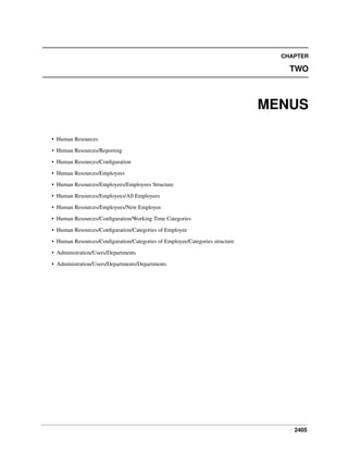 2405
CHAPTER
TWO
MENUS
• Human Resources
• Human Resources/Reporting
• Human Resources/Conﬁguration
• Human Resources/Employees
• Human Resources/Employees/Employees Structure
• Human Resources/Employees/All Employees
• Human Resources/Employees/New Employee
• Human Resources/Conﬁguration/Working Time Categories
• Human Resources/Conﬁguration/Categories of Employee
• Human Resources/Conﬁguration/Categories of Employee/Categories structure
• Administration/Users/Departments
• Administration/Users/Departments/Departments
 