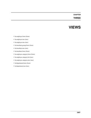 2407
CHAPTER
THREE
VIEWS
• hr.employee.form (form)
• hr.employee.tree (tree)
• hr.employee.tree (tree)
• hr.timesheet.group.form (form)
• hr.timesheet.tree (tree)
• hr.timesheet.form (form)
• hr.employee.category.form (form)
• hr.employee.category.list (tree)
• hr.employee.category.tree (tree)
• hr.department.form (form)
• hr.department.tree (tree)
 