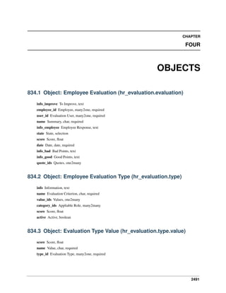 2491
CHAPTER
FOUR
OBJECTS
834.1 Object: Employee Evaluation (hr_evaluation.evaluation)
info_improve To Improve, text
employee_id Employee, many2one, required
user_id Evaluation User, many2one, required
name Summary, char, required
info_employee Employee Response, text
state State, selection
score Score, ﬂoat
date Date, date, required
info_bad Bad Points, text
info_good Good Points, text
quote_ids Quotes, one2many
834.2 Object: Employee Evaluation Type (hr_evaluation.type)
info Information, text
name Evaluation Criterion, char, required
value_ids Values, one2many
category_ids Appliable Role, many2many
score Score, ﬂoat
active Active, boolean
834.3 Object: Evaluation Type Value (hr_evaluation.type.value)
score Score, ﬂoat
name Value, char, required
type_id Evaluation Type, many2one, required
 