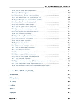 Open Object Technical Guide, Release 1.0
CONTENTS 21
288.56Object: res.partner.title (res.partner.title) . . . . . . . . . . . . . . . . . . . . . . . . . . . . . . . . 945
288.57Object: Partner (res.partner) . . . . . . . . . . . . . . . . . . . . . . . . . . . . . . . . . . . . . . . 945
288.58Object: Partner Addresses (res.partner.address) . . . . . . . . . . . . . . . . . . . . . . . . . . . . . 949
288.59Object: Bank Account Type (res.partner.bank.type) . . . . . . . . . . . . . . . . . . . . . . . . . . . 950
288.60Object: Bank type ﬁelds (res.partner.bank.type.ﬁeld) . . . . . . . . . . . . . . . . . . . . . . . . . . 950
288.61Object: Bank Accounts (res.partner.bank) . . . . . . . . . . . . . . . . . . . . . . . . . . . . . . . . 950
288.62Object: Channels (res.partner.canal) . . . . . . . . . . . . . . . . . . . . . . . . . . . . . . . . . . . 951
288.63Object: res.partner.som (res.partner.som) . . . . . . . . . . . . . . . . . . . . . . . . . . . . . . . . 951
288.64Object: res.partner.event (res.partner.event) . . . . . . . . . . . . . . . . . . . . . . . . . . . . . . . 951
288.65Object: Partner Events (res.partner.event.type) . . . . . . . . . . . . . . . . . . . . . . . . . . . . . 951
288.66Object: Currency (res.currency) . . . . . . . . . . . . . . . . . . . . . . . . . . . . . . . . . . . . . 951
288.67Object: Currency Rate (res.currency.rate) . . . . . . . . . . . . . . . . . . . . . . . . . . . . . . . . 952
288.68Object: res.company (res.company) . . . . . . . . . . . . . . . . . . . . . . . . . . . . . . . . . . . 952
288.69Object: res.groups (res.groups) . . . . . . . . . . . . . . . . . . . . . . . . . . . . . . . . . . . . . 953
288.70Object: res.roles (res.roles) . . . . . . . . . . . . . . . . . . . . . . . . . . . . . . . . . . . . . . . . 953
288.71Object: res.users (res.users) . . . . . . . . . . . . . . . . . . . . . . . . . . . . . . . . . . . . . . . 953
288.72Object: res.conﬁg.view (res.conﬁg.view) . . . . . . . . . . . . . . . . . . . . . . . . . . . . . . . . 954
288.73Object: Languages (res.lang) . . . . . . . . . . . . . . . . . . . . . . . . . . . . . . . . . . . . . . . 954
288.74Object: res.request (res.request) . . . . . . . . . . . . . . . . . . . . . . . . . . . . . . . . . . . . . 954
288.75Object: res.request.link (res.request.link) . . . . . . . . . . . . . . . . . . . . . . . . . . . . . . . . 954
288.76Object: res.request.history (res.request.history) . . . . . . . . . . . . . . . . . . . . . . . . . . . . . 955
288.77Object: ir.property (ir.property) . . . . . . . . . . . . . . . . . . . . . . . . . . . . . . . . . . . . . 955
288.78Object: maintenance contract modules (maintenance.contract.module) . . . . . . . . . . . . . . . . . 955
288.79Object: Maintenance Contract (maintenance.contract) . . . . . . . . . . . . . . . . . . . . . . . . . 955
288.80Object: maintenance.contract.wizard (maintenance.contract.wizard) . . . . . . . . . . . . . . . . . . 955
XLIX Base Contact (base_contact) 957
289Description 961
290Dependencies 963
291Reports 965
292Menus 967
293Views 969
294Objects 971
 