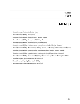 2519
CHAPTER
FOUR
MENUS
• Human Resources/Conﬁguration/Holiday Status
• Human Resources/Holidays Management
• Human Resources/Holidays Management/New Holidays Request
• Human Resources/Holidays Management/All Holidays Requests
• Human Resources/Holidays Management/My Holidays Requests
• Human Resources/Holidays Management/My Holidays Requests/My Draft Holidays Requests
• Human Resources/Holidays Management/My Holidays Requests/My Awaiting Conﬁrmation Holidays Requests
• Human Resources/Holidays Management/My Holidays Requests/My Validated Holidays Requests
• Human Resources/Holidays Management/My Holidays Requests/My Refused Holidays Requests
• Human Resources/Holidays Management/All Holidays Requests/Holidays Requests Awaiting for Validation
• Human Resources/Conﬁguration/Holidays Per Employee
• Human Resources/Reporting/My Available Holidays
• Human Resources/Reporting/Print Summary of Holidays
 