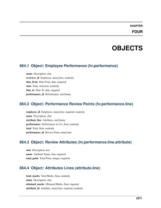 2571
CHAPTER
FOUR
OBJECTS
864.1 Object: Employee Performance (hr.performance)
name Description, char
reviewer_id Employee, many2one, readonly
date_from Date From, date, required
state State, selection, readonly
date_to Date To, date, required
performance_id Performance, one2many
864.2 Object: Performance Review Points (hr.performance.line)
employee_id Employee, many2one, required, readonly
name Description, char
attribute_line Attributes, one2many
performance Performance in (%), ﬂoat, readonly
total Total, ﬂoat, readonly
performance_id Review Point, many2one
864.3 Object: Review Attributes (hr.performance.line.attribute)
note Description, text
name Attribute Name, char, required
total_point Total Point, integer, required
864.4 Object: Attributes Lines (attribute.line)
total_marks Total Marks, ﬂoat, readonly
name Description, char
obtained_marks Obtained Marks, ﬂoat, required
attribute_id Attribute, many2one, required, readonly
 
