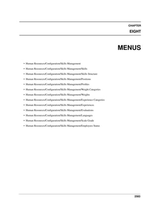 2583
CHAPTER
EIGHT
MENUS
• Human Resources/Conﬁguration/Skills Management
• Human Resources/Conﬁguration/Skills Management/Skills
• Human Resources/Conﬁguration/Skills Management/Skills Structure
• Human Resources/Conﬁguration/Skills Management/Positions
• Human Resources/Conﬁguration/Skills Management/Proﬁles
• Human Resources/Conﬁguration/Skills Management/Weight Categories
• Human Resources/Conﬁguration/Skills Management/Weights
• Human Resources/Conﬁguration/Skills Management/Experience Categories
• Human Resources/Conﬁguration/Skills Management/Experiences
• Human Resources/Conﬁguration/Skills Management/Evaluations
• Human Resources/Conﬁguration/Skills Management/Languages
• Human Resources/Conﬁguration/Skills Management/Scale Grade
• Human Resources/Conﬁguration/Skills Management/Employees Status
 