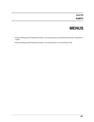 257
CHAPTER
FORTY
MENUS
• Financial Management/Conﬁguration/Analytic Accounting/Analytic Journal Deﬁnition/Analytic Distribution’s
models
• Financial Management/Conﬁguration/Analytic Accounting/Analytic Accounts/Analytic Plan
 