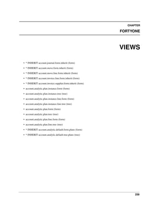 259
CHAPTER
FORTYONE
VIEWS
• * INHERIT account.journal.form.inherit (form)
• * INHERIT account.move.form.inherit (form)
• * INHERIT account.move.line.form.inherit (form)
• * INHERIT account.invoice.line.form.inherit (form)
• * INHERIT account.invoice.supplier.form.inherit (form)
• account.analytic.plan.instance.form (form)
• account.analytic.plan.instance.tree (tree)
• account.analytic.plan.instance.line.form (form)
• account.analytic.plan.instance.line.tree (tree)
• account.analytic.plan.form (form)
• account.analytic.plan.tree (tree)
• account.analytic.plan.line.form (form)
• account.analytic.plan.line.tree (tree)
• * INHERIT account.analytic.default.form.plans (form)
• * INHERIT account.analytic.default.tree.plans (tree)
 