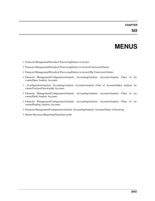 2633
CHAPTER
SIX
MENUS
• Financial Management/Periodical Processing/Entries to invoice
• Financial Management/Periodical Processing/Entries to invoice/Uninvoiced Entries
• Financial Management/Periodical Processing/Entries to invoice/My Uninvoiced Entries
• Financial Management/Conﬁguration/Analytic Accounting/Analytic Accounts/Analytic Chart of Ac-
counts/Open Analytic Accounts
• .../Conﬁguration/Analytic Accounting/Analytic Accounts/Analytic Chart of Accounts/Open Analytic Ac-
counts/Unclosed Invoiceable Accounts
• Financial Management/Conﬁguration/Analytic Accounting/Analytic Accounts/Analytic Chart of Ac-
counts/Draft Analytic Accounts
• Financial Management/Conﬁguration/Analytic Accounting/Analytic Accounts/Analytic Chart of Ac-
counts/Pending Analytic Accounts
• Financial Management/Conﬁguration/Analytic Accounting/Analytic Accounts/Types of Invoicing
• Human Resources/Reporting/Timesheet proﬁt
 