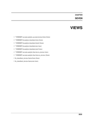 2635
CHAPTER
SEVEN
VIEWS
• * INHERIT account.analytic.account.invoice.form (form)
• * INHERIT hr.analytic.timesheet.form (form)
• * INHERIT hr.analytic.timesheet.form2 (form)
• * INHERIT hr.analytic.timesheet.tree (tree)
• * INHERIT hr.analytic.timesheet.tree2 (tree)
• * INHERIT account.analytic.line.tree.to_invoice (tree)
• * INHERIT account.analytic.line.form.to_invoice (form)
• hr_timesheet_invoice.factor.form (form)
• hr_timesheet_invoice.factor.tree (tree)
 