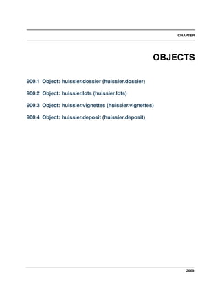2669
CHAPTER
OBJECTS
900.1 Object: huissier.dossier (huissier.dossier)
900.2 Object: huissier.lots (huissier.lots)
900.3 Object: huissier.vignettes (huissier.vignettes)
900.4 Object: huissier.deposit (huissier.deposit)
 