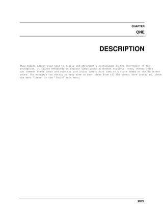 2675
CHAPTER
ONE
DESCRIPTION
This module allows your user to easily and efficiently participate in the innovation of the
enterprise. It allows everybody to express ideas about different subjects. Then, others users
can comment these ideas and vote for particular ideas. Each idea as a score based on the different
votes. The managers can obtain an easy view on best ideas from all the users. Once installed, check
the menu ’Ideas’ in the ’Tools’ main menu.
 