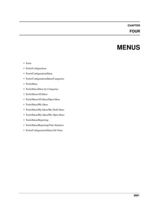 2681
CHAPTER
FOUR
MENUS
• Tools
• Tools/Conﬁguration
• Tools/Conﬁguration/Ideas
• Tools/Conﬁguration/Ideas/Categories
• Tools/Ideas
• Tools/Ideas/Ideas by Categories
• Tools/Ideas/All Ideas
• Tools/Ideas/All Ideas/Open Ideas
• Tools/Ideas/My Ideas
• Tools/Ideas/My Ideas/My Draft Ideas
• Tools/Ideas/My Ideas/My Open Ideas
• Tools/Ideas/Reporting
• Tools/Ideas/Reporting/Vote Statistics
• Tools/Conﬁguration/Ideas/All Votes
 
