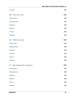 Open Object Technical Guide, Release 1.0
CONTENTS 23
312Objects 1019
LIII Base (base_crypt) 1021
313Description 1025
314Dependencies 1027
315Reports 1029
316Menus 1031
317Views 1033
318Objects 1035
LIV IBAN (base_iban) 1037
319Description 1041
320Dependencies 1043
321Reports 1045
322Menus 1047
323Views 1049
324Objects 1051
LV Base Language (base_language) 1053
325Description 1057
326Dependencies 1059
327Reports 1061
328Menus 1063
329Views 1065
330Objects 1067
 