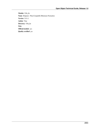 Open Object Technical Guide, Release 1.0
2721
Module l10n_be
Name Belgium - Plan Comptable Minimum Normalise
Version 5.0.1.1
Author Tiny
Directory l10n_be
Web
Ofﬁcial module yes
Quality certiﬁed yes
 