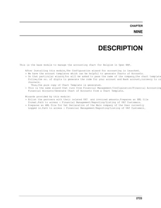 2723
CHAPTER
NINE
DESCRIPTION
This is the base module to manage the accounting chart for Belgium in Open ERP.
After Installing this module,The Configuration wizard for accounting is launched.
* We have the account templates which can be helpful to generate Charts of Accounts.
* On that particular wizard,You will be asked to pass the name of the company,the chart template
follow,the no. of digits to generate the code for your account and Bank account,currency to cr
Journals.
Thus,the pure copy of Chart Template is generated.
* This is the same wizard that runs from Financial Management/Configuration/Financial Accounting
Financial Accounts/Generate Chart of Accounts from a Chart Template.
Wizards provided by this module:
* Enlist the partners with their related VAT and invoiced amounts.Prepares an XML file
format.Path to access : Financial Management/Reporting/Listing of VAT Customers.
* Prepares an XML file for Vat Declaration of the Main company of the User currently
Logged in.Path to access : Financial Management/Reporting/Listing of VAT Customers.
 