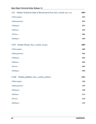 Open Object Technical Guide, Release 1.0
24 CONTENTS
LVI Module Technical Guide in Restructured Text (base_module_doc_rst) 1069
331Description 1073
332Dependencies 1075
333Reports 1077
334Menus 1079
335Views 1081
336Objects 1083
LVII Module Merger (base_module_merge) 1085
337Description 1089
338Dependencies 1091
339Reports 1093
340Menus 1095
341Views 1097
342Objects 1099
LVIII Module publisher (base_module_publish) 1101
343Description 1105
344Dependencies 1107
345Reports 1109
346Menus 1111
347Views 1113
348Objects 1115
 