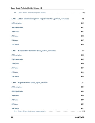 Open Object Technical Guide, Release 1.0
26 CONTENTS
366.1 Object: Partner Relation (res.partner.relation) . . . . . . . . . . . . . . . . . . . . . . . . . . . . . . 1163
LXII Add an automatic sequence on partners (base_partner_sequence) 1165
367Description 1169
368Dependencies 1171
369Reports 1173
370Menus 1175
371Views 1177
372Objects 1179
LXIII Base Partner Surname (base_partner_surname) 1181
373Description 1185
374Dependencies 1187
375Reports 1189
376Menus 1191
377Views 1193
378Objects 1195
LXIV Report Creator (base_report_creator) 1197
379Description 1201
380Dependencies 1203
381Reports 1205
382Menus 1207
383Views 1209
384Objects 1211
384.1 Object: Report (base_report_creator.report) . . . . . . . . . . . . . . . . . . . . . . . . . . . . . . . 1211
 