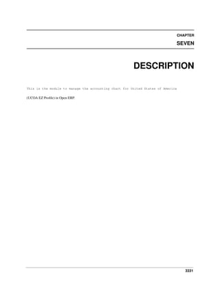 3331
CHAPTER
SEVEN
DESCRIPTION
This is the module to manage the accounting chart for United States of America
(UCOA EZ Proﬁle) in Open ERP.
 