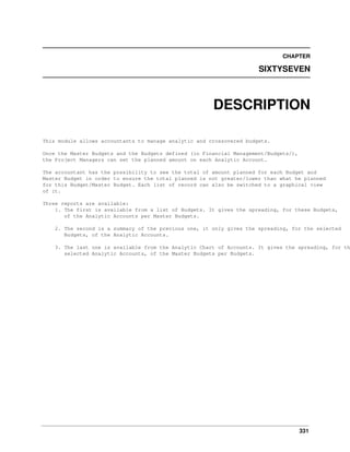 331
CHAPTER
SIXTYSEVEN
DESCRIPTION
This module allows accountants to manage analytic and crossovered budgets.
Once the Master Budgets and the Budgets defined (in Financial Management/Budgets/),
the Project Managers can set the planned amount on each Analytic Account.
The accountant has the possibility to see the total of amount planned for each Budget and
Master Budget in order to ensure the total planned is not greater/lower than what he planned
for this Budget/Master Budget. Each list of record can also be switched to a graphical view
of it.
Three reports are available:
1. The first is available from a list of Budgets. It gives the spreading, for these Budgets,
of the Analytic Accounts per Master Budgets.
2. The second is a summary of the previous one, it only gives the spreading, for the selected
Budgets, of the Analytic Accounts.
3. The last one is available from the Analytic Chart of Accounts. It gives the spreading, for th
selected Analytic Accounts, of the Master Budgets per Budgets.
 