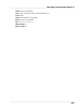 Open Object Technical Guide, Release 1.0
3393
Module l10n_fr_tva_franchise
Name France - Franchise de TVA (ex: Micro Entreprise, etc.)
Version False
Author Simon JAILLET - CrysaLEAD
Directory l10n_fr_tva_franchise
Web http://www.crysalead.com
Ofﬁcial module no
Quality certiﬁed no
 