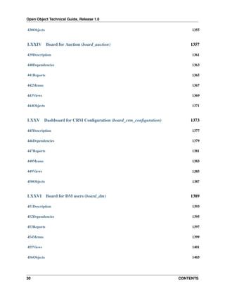Open Object Technical Guide, Release 1.0
30 CONTENTS
438Objects 1355
LXXIV Board for Auction (board_auction) 1357
439Description 1361
440Dependencies 1363
441Reports 1365
442Menus 1367
443Views 1369
444Objects 1371
LXXV Dashboard for CRM Conﬁguration (board_crm_conﬁguration) 1373
445Description 1377
446Dependencies 1379
447Reports 1381
448Menus 1383
449Views 1385
450Objects 1387
LXXVI Board for DM users (board_dm) 1389
451Description 1393
452Dependencies 1395
453Reports 1397
454Menus 1399
455Views 1401
456Objects 1403
 