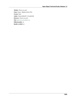 Open Object Technical Guide, Release 1.0
3409
Module l10n_fr_tva_reel
Name France - Régime réel de TVA
Version False
Author Simon JAILLET - CrysaLEAD
Directory l10n_fr_tva_reel
Web http://www.crysalead.com
Ofﬁcial module no
Quality certiﬁed no
 