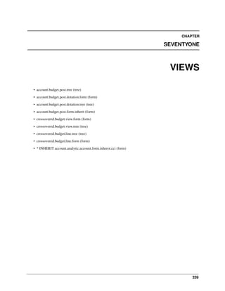 339
CHAPTER
SEVENTYONE
VIEWS
• account.budget.post.tree (tree)
• account.budget.post.dotation.form (form)
• account.budget.post.dotation.tree (tree)
• account.budget.post.form.inherit (form)
• crossovered.budget.view.form (form)
• crossovered.budget.view.tree (tree)
• crossovered.budget.line.tree (tree)
• crossovered.budget.line.form (form)
• * INHERIT account.analytic.account.form.inherot.cci (form)
 