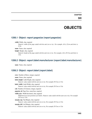 3485
CHAPTER
SIX
OBJECTS
1206.1 Object: report.pagesize (report.pagesize)
width Width, char, required
Numeric width of the page ended with the unit (cm or in). For example, A4 is 21cm and letter is
8.5in
name Name, char, required
height Height, char, required
Numeric height of the page ended with the unit (cm or in). For example, A4 is 29.7cm and letter is
11in
1206.2 Object: report.label.manufacturer (report.label.manufacturer)
name Name, char, required
1206.3 Object: report.label (report.label)
rows Number of Rows, integer, required
name Name, char, required
label_height Label Height, char, required
Numeric value ended with the unit (cm or in). For example 29.7cm or 11in
label_width Label Width, char, required
Numeric value ended with the unit (cm or in). For example 29.7cm or 11in
cols Number of Columns, integer, required
pagesize_id Page Size, many2one, required
width_incr Width Increment, char, required
Width between start positions of 2 labels. Numeric value ended with the unit (cm or in). For example
29.7cm or 11in
margin_top Top Margin, char, required
Numeric value ended with the unit (cm or in). For example 29.7cm or 11in
margin_left Left Margin, char, required
Numeric value ended with the unit (cm or in). For example 29.7cm or 11in
 